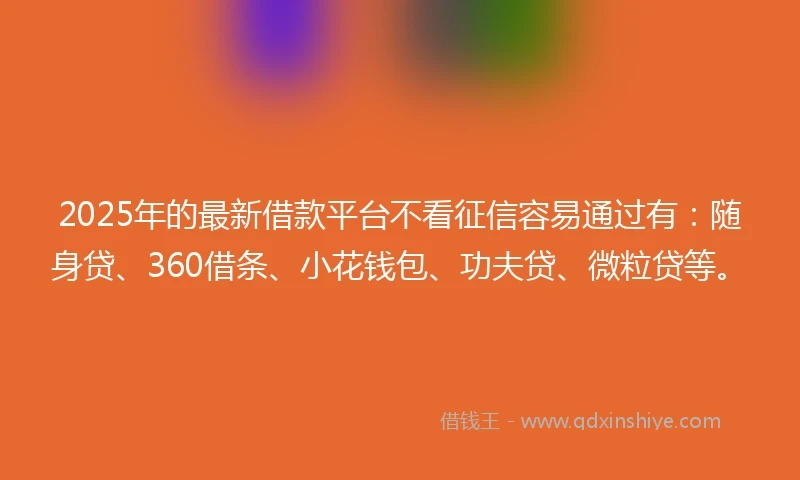 2025年的最新借款平台不看征信容易通过有：随身贷、360借条、小花钱包、功夫贷、微粒贷等。