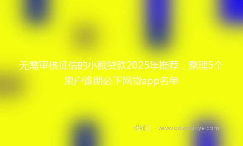 无需审核征信的小额贷款2025年推荐，整理5个黑户逾期必下网贷app名单