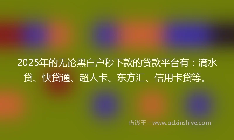 2025年的无论黑白户秒下款的贷款平台有：滴水贷、快贷通、超人卡、东方汇、信用卡贷等。