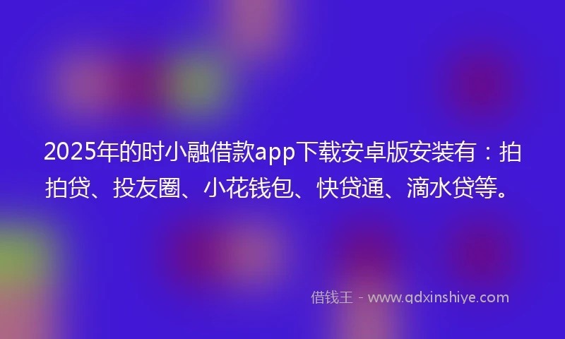 2025年的时小融借款app下载安卓版安装有：拍拍贷、投友圈、小花钱包、快贷通、滴水贷等。