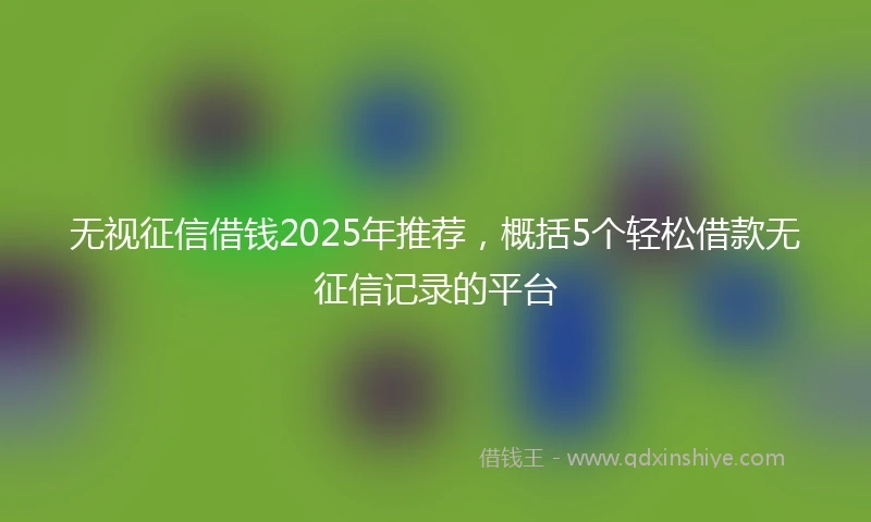 无视征信借钱2025年推荐，概括5个轻松借款无征信记录的平台