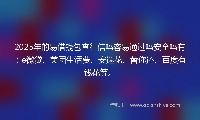 2025年的易借钱包查征信吗容易通过吗安全吗有：e微贷、美团生活费、安逸花、替你还、百度有钱花等。