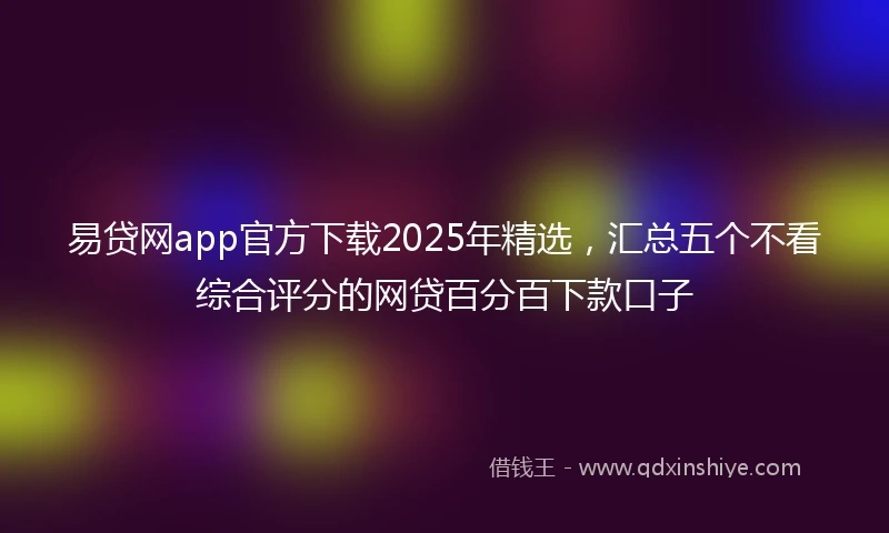 易贷网app官方下载2025年精选，汇总五个不看综合评分的网贷百分百下款口子