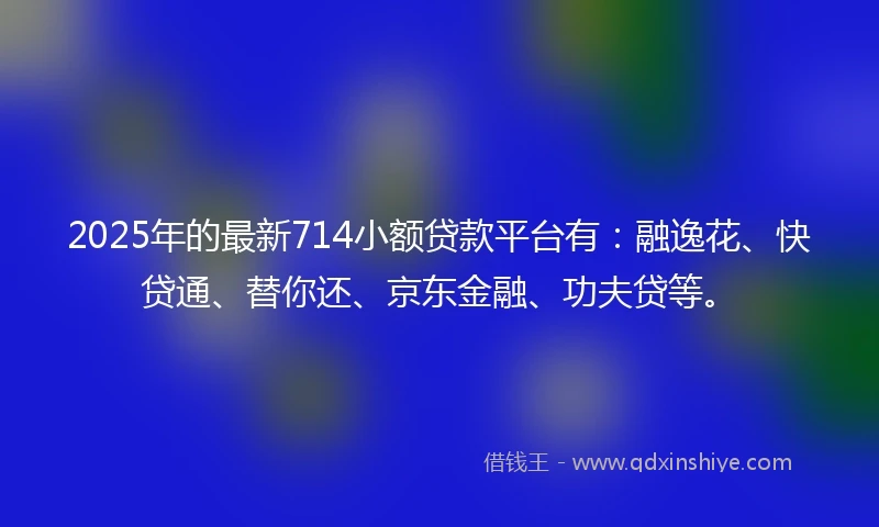 2025年的最新714小额贷款平台有：融逸花、快贷通、替你还、京东金融、功夫贷等。