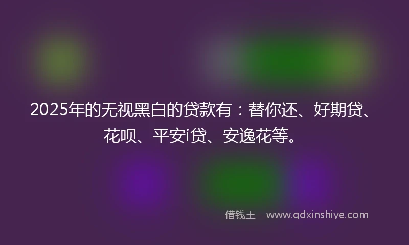 2025年的无视黑白的贷款有:替你还、好期贷、花呗、平安i贷、安逸花等。