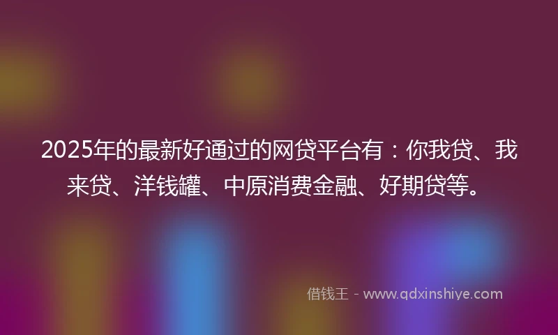 2025年的最新好通过的网贷平台有：你我贷、我来贷、洋钱罐、中原消费金融、好期贷等。
