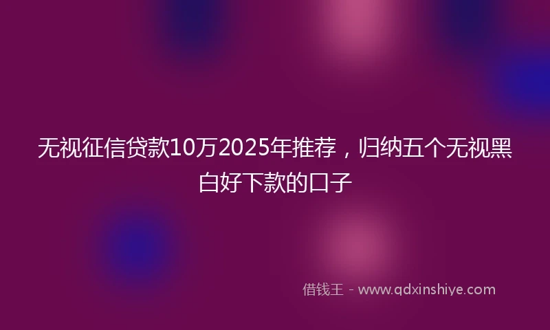 无视征信贷款10万2025年推荐，归纳五个无视黑白好下款的口子