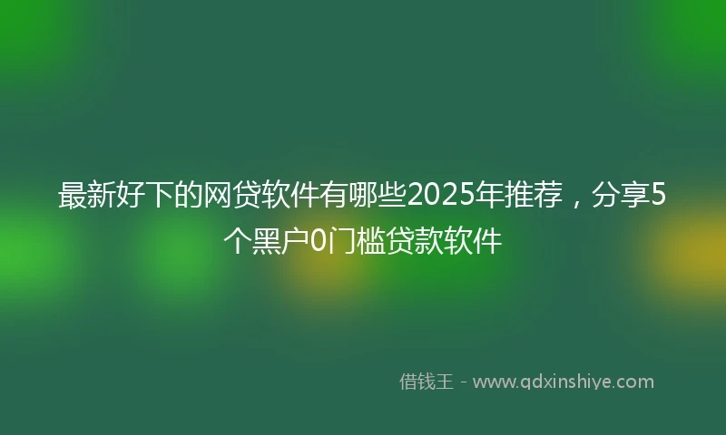 最新好下的网贷软件有哪些2025年推荐，分享5个黑户0门槛贷款软件