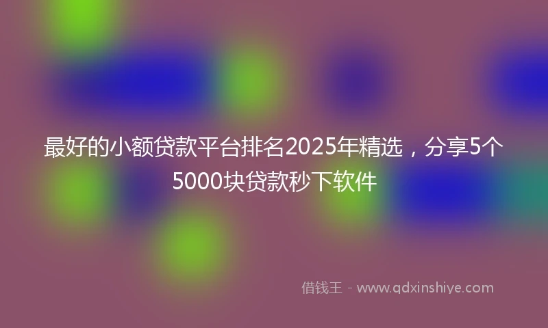 最好的小额贷款平台排名2025年精选，分享5个5000块贷款秒下软件