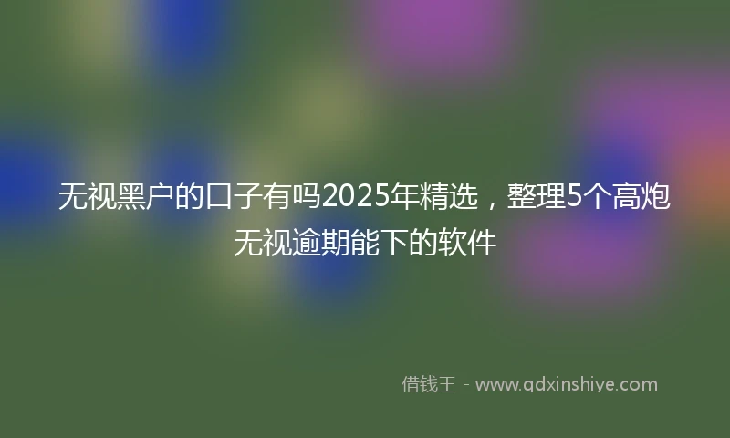 无视黑户的口子有吗2025年精选,整理5个高炮无视逾期能下的软件