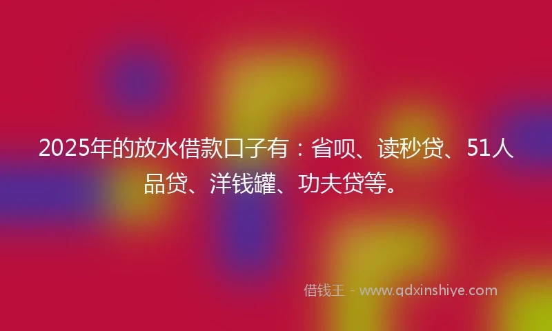 2025年的放水借款口子有：省呗、读秒贷、51人品贷、洋钱罐、功夫贷等。