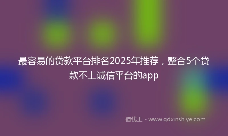最容易的贷款平台排名2025年推荐，整合5个贷款不上诚信平台的app