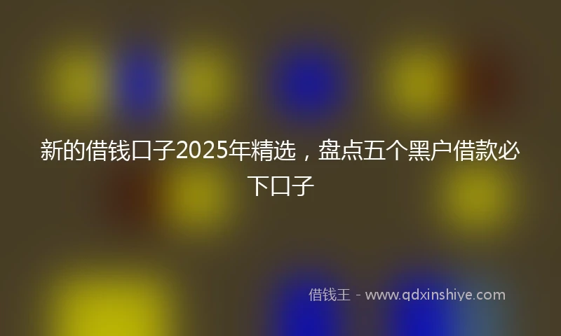 新的借钱口子2025年精选,盘点五个黑户借款必下口子