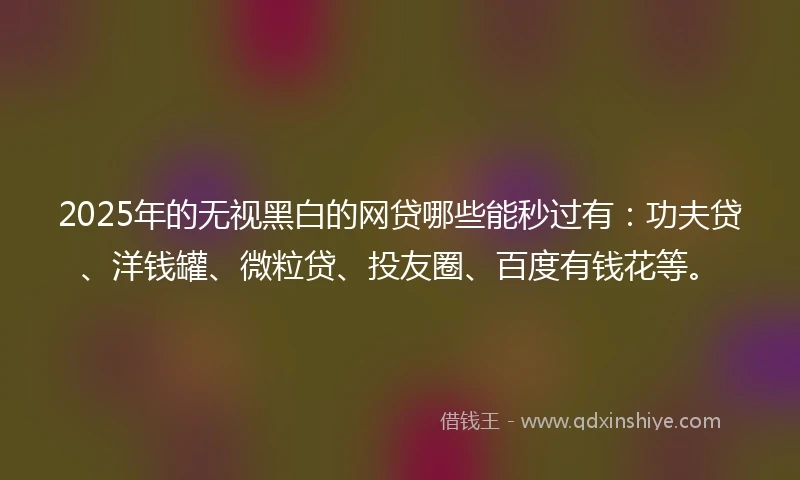 2025年的无视黑白的网贷哪些能秒过有：功夫贷、洋钱罐、微粒贷、投友圈、百度有钱花等。