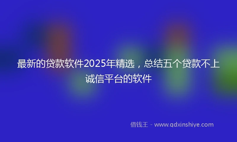 最新的贷款软件2025年精选，总结五个贷款不上诚信平台的软件