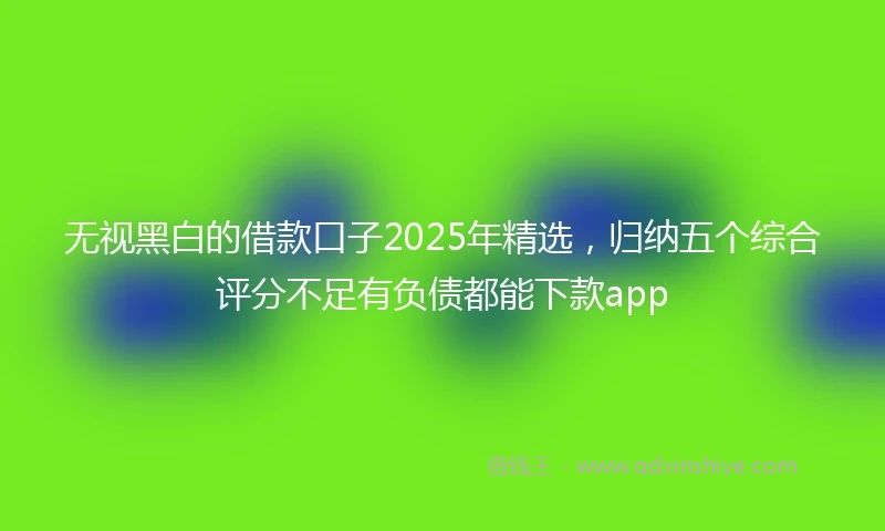无视黑白的借款口子2025年精选，归纳五个综合评分不足有负债都能下款app