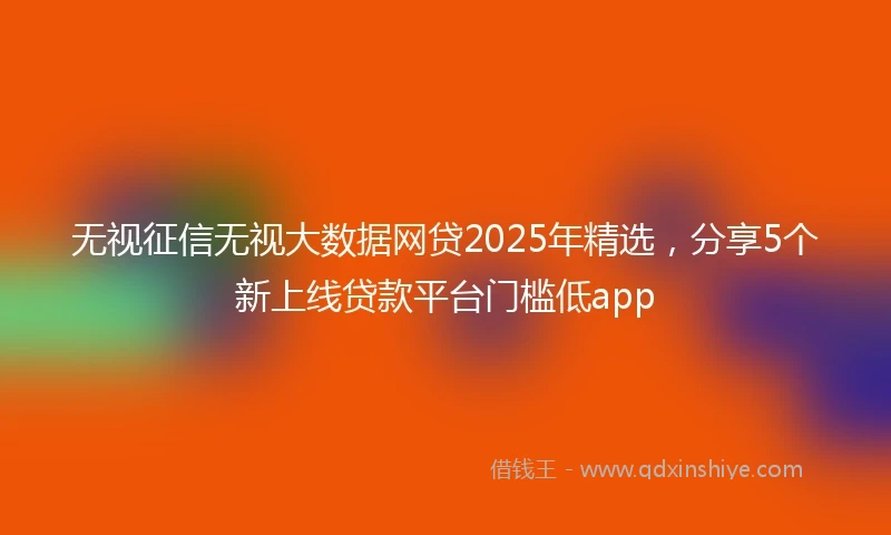 无视征信无视大数据网贷2025年精选，分享5个新上线贷款平台门槛低app