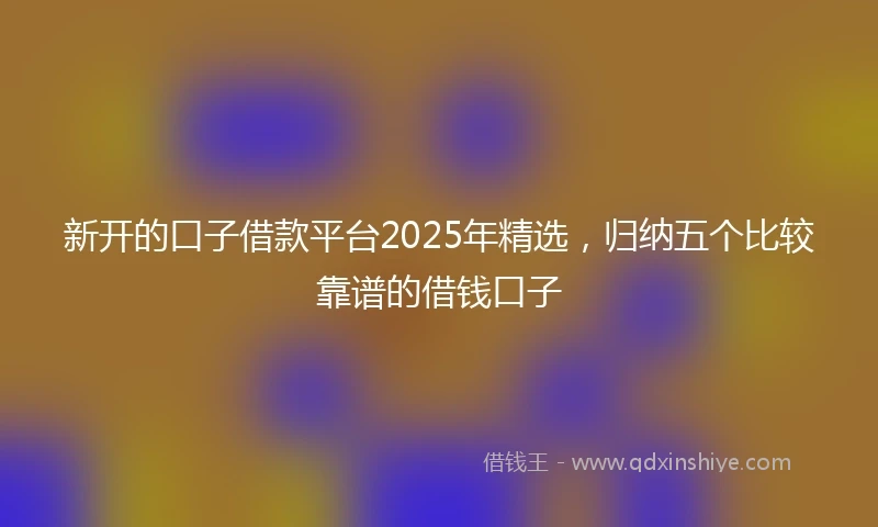 新开的口子借款平台2025年精选,归纳五个比较靠谱的借钱口子