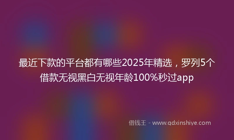 最近下款的平台都有哪些2025年精选,罗列5个借款无视黑白无视年龄100%秒过app