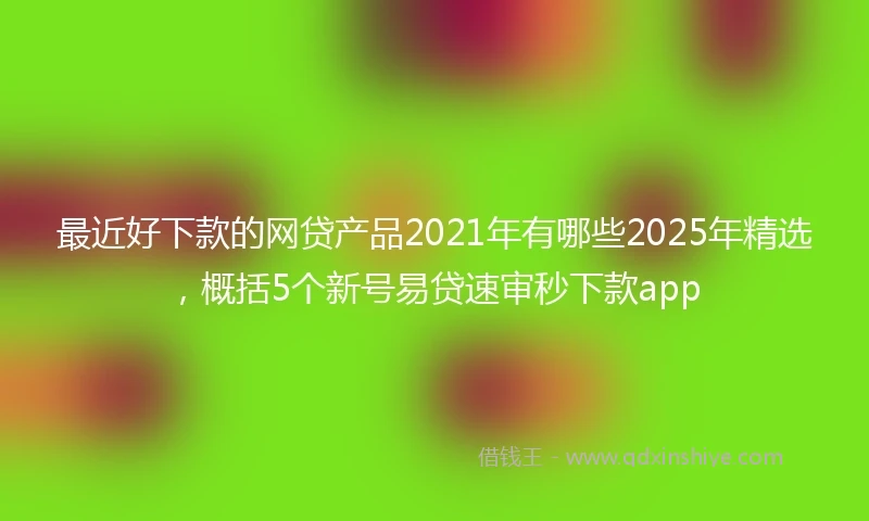 最近好下款的网贷产品2021年有哪些2025年精选，概括5个新号易贷速审秒下款app