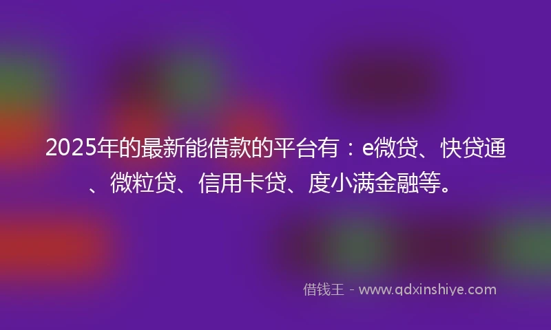 2025年的最新能借款的平台有：e微贷、快贷通、微粒贷、信用卡贷、度小满金融等。