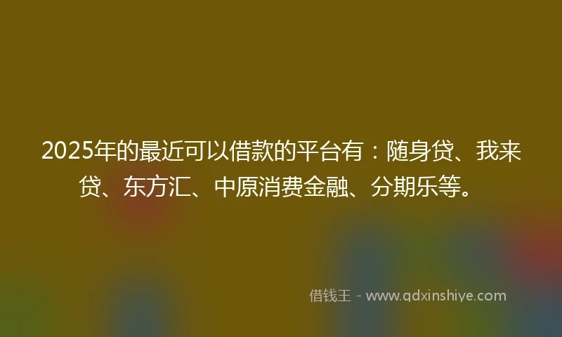 2025年的最近可以借款的平台有：随身贷、我来贷、东方汇、中原消费金融、分期乐等。