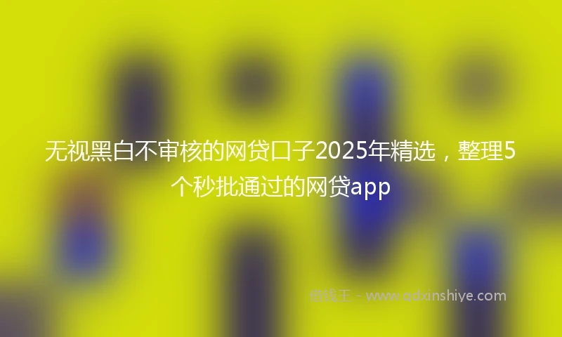 无视黑白不审核的网贷口子2025年精选,整理5个秒批通过的网贷app