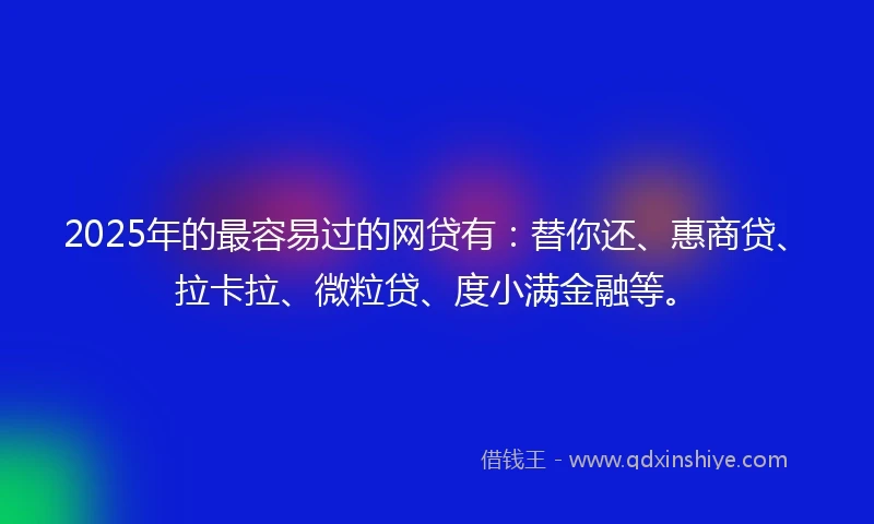 2025年的最容易过的网贷有：替你还、惠商贷、拉卡拉、微粒贷、度小满金融等。