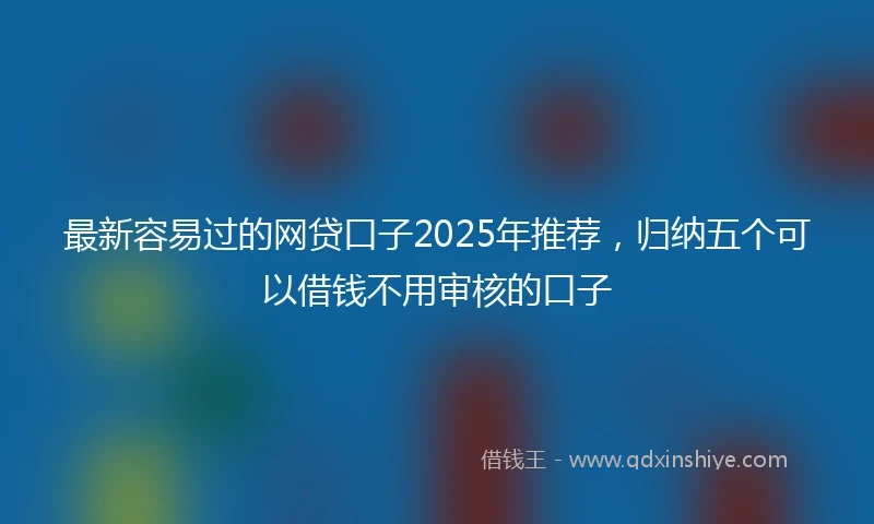 最新容易过的网贷口子2025年推荐，归纳五个可以借钱不用审核的口子