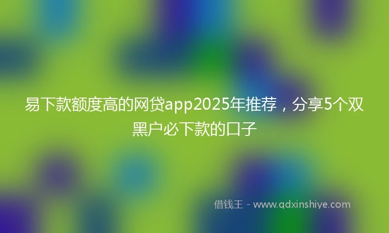 易下款额度高的网贷app2025年推荐，分享5个双黑户必下款的口子