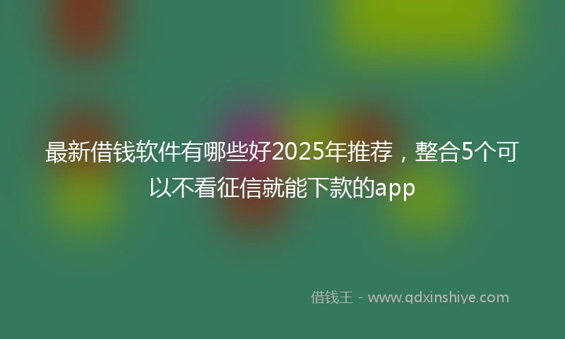 最新借钱软件有哪些好2025年推荐，整合5个可以不看征信就能下款的app