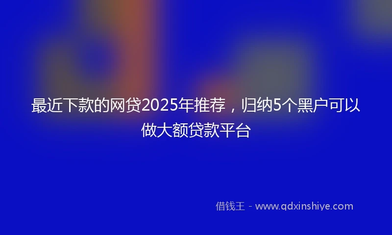 最近下款的网贷2025年推荐，归纳5个黑户可以做大额贷款平台