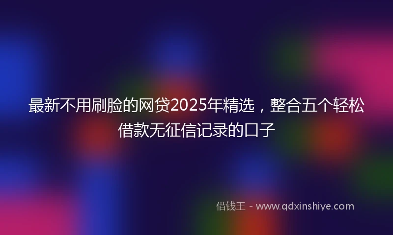 最新不用刷脸的网贷2025年精选，整合五个轻松借款无征信记录的口子