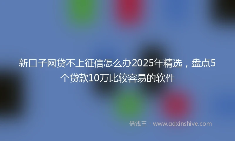 新口子网贷不上征信怎么办2025年精选，盘点5个贷款10万比较容易的软件