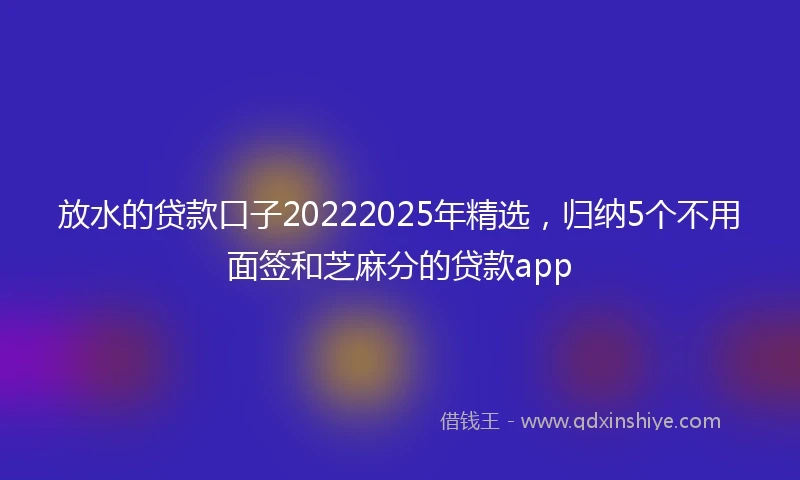 放水的贷款口子20222025年精选，归纳5个不用面签和芝麻分的贷款app