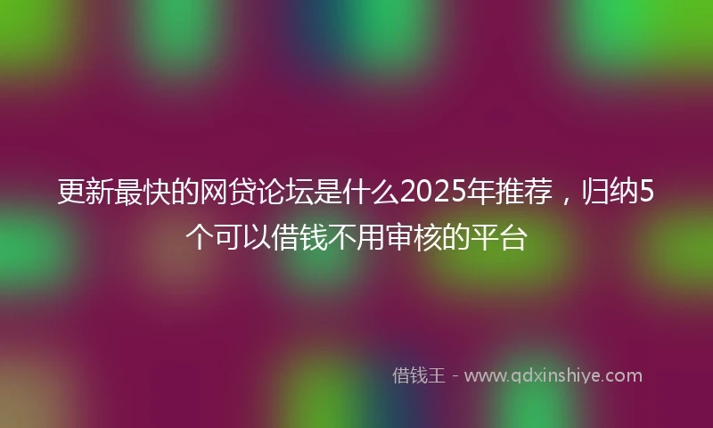更新最快的网贷论坛是什么2025年推荐，归纳5个可以借钱不用审核的平台