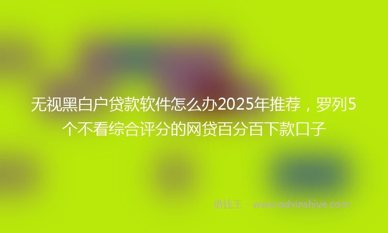 无视黑白户贷款软件怎么办2025年推荐，罗列5个不看综合评分的网贷百分百下款口子