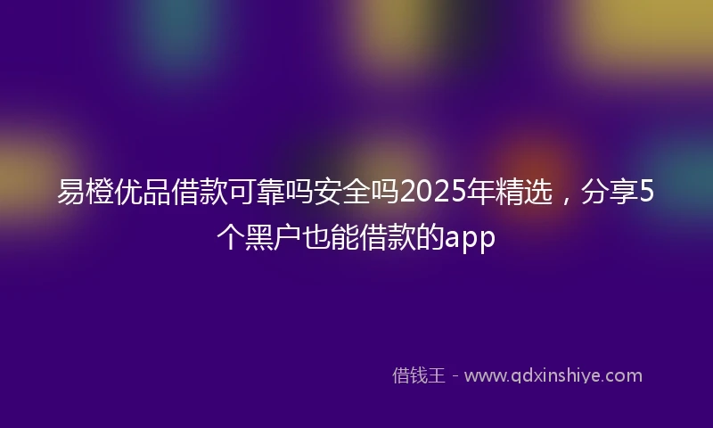 易橙优品借款可靠吗安全吗2025年精选，分享5个黑户也能借款的app