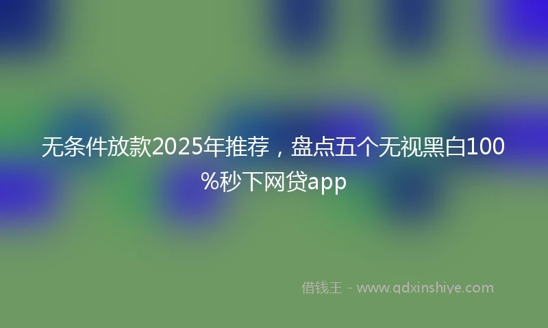 无条件放款2025年推荐，盘点五个无视黑白100%秒下网贷app