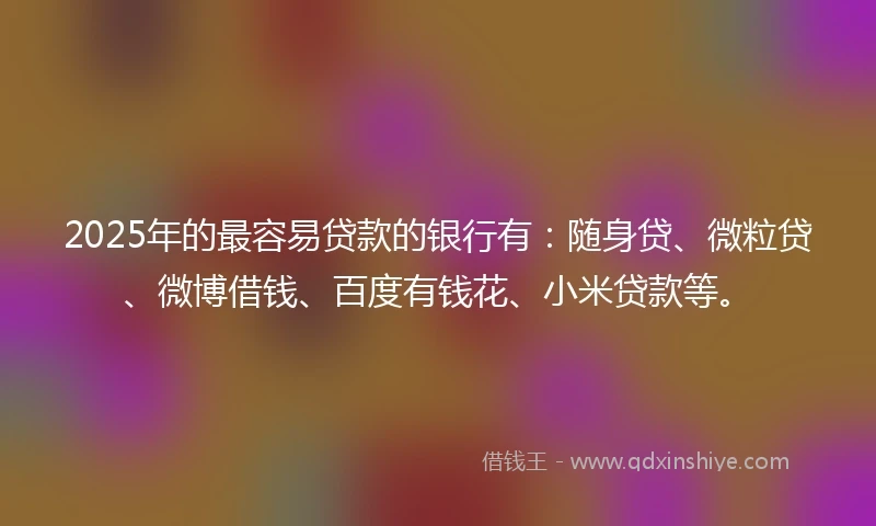 2025年的最容易贷款的银行有：随身贷、微粒贷、微博借钱、百度有钱花、小米贷款等。
