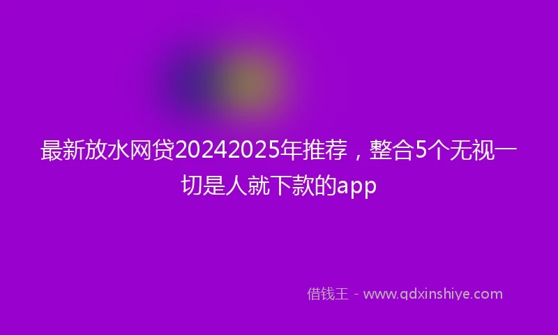 最新放水网贷20242025年推荐，整合5个无视一切是人就下款的app