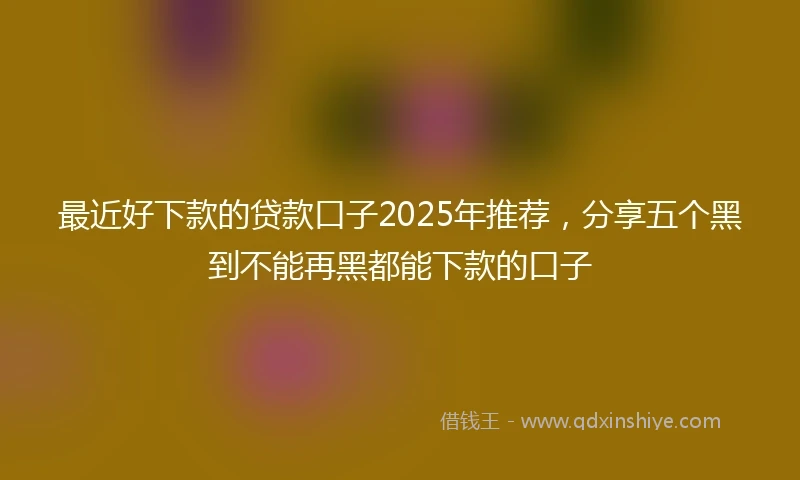 最近好下款的贷款口子2025年推荐,分享五个黑到不能再黑都能下款的口子
