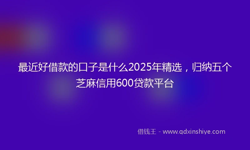 最近好借款的口子是什么2025年精选，归纳五个芝麻信用600贷款平台