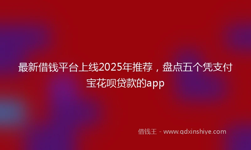 最新借钱平台上线2025年推荐，盘点五个凭支付宝花呗贷款的app
