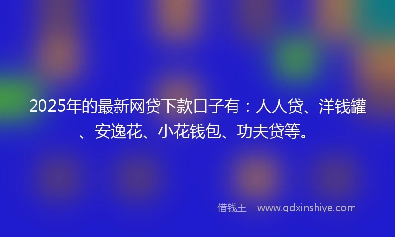 2025年的最新网贷下款口子有：人人贷、洋钱罐、安逸花、小花钱包、功夫贷等。