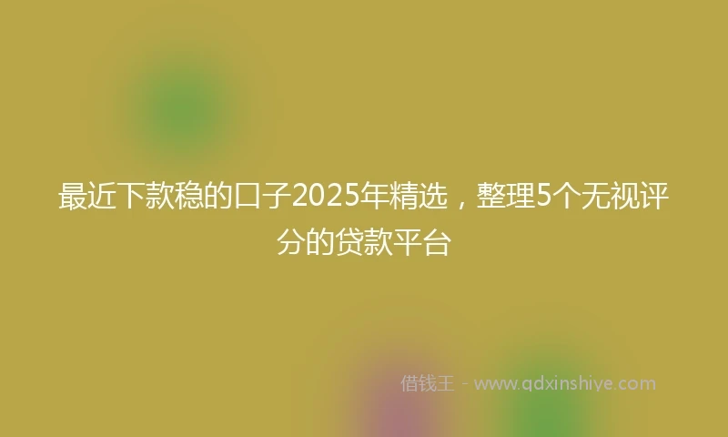 最近下款稳的口子2025年精选,整理5个无视评分的贷款平台