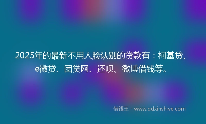 2025年的最新不用人脸认别的贷款有:柯基贷、e微贷、团贷网、还呗、微博借钱等。