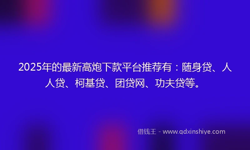 2025年的最新高炮下款平台推荐有：随身贷、人人贷、柯基贷、团贷网、功夫贷等。