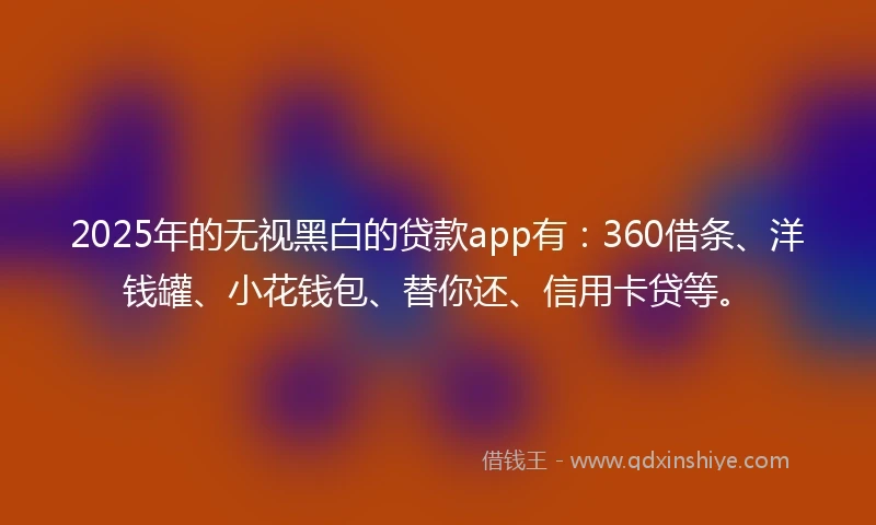 2025年的无视黑白的贷款app有:360借条、洋钱罐、小花钱包、替你还、信用卡贷等。