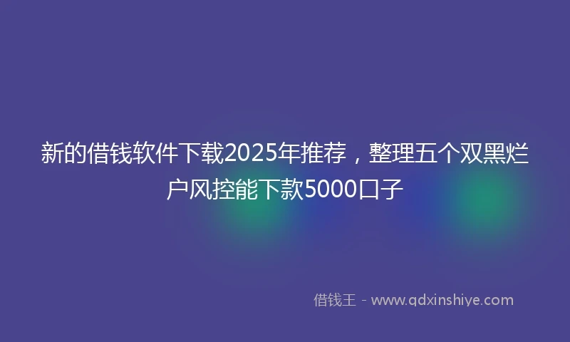 新的借钱软件下载2025年推荐，整理五个双黑烂户风控能下款5000口子
